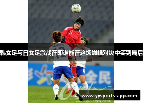 韩女足与日女足激战在即谁能在这场巅峰对决中笑到最后